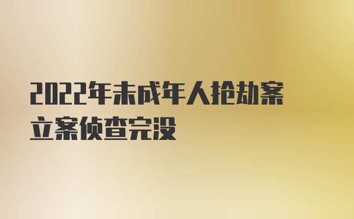 2022年未成年人抢劫案立案侦查完没