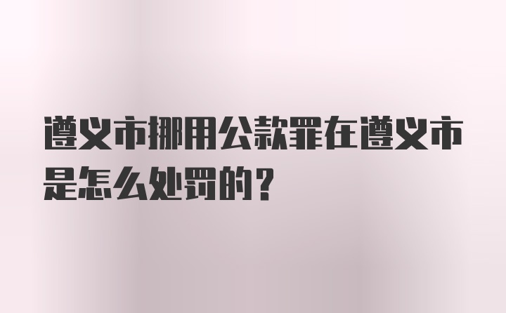 遵义市挪用公款罪在遵义市是怎么处罚的？