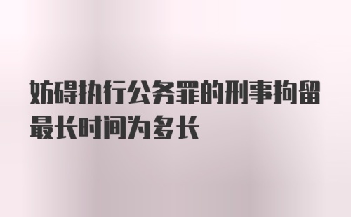 妨碍执行公务罪的刑事拘留最长时间为多长