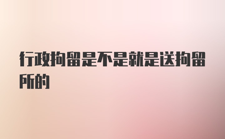 行政拘留是不是就是送拘留所的