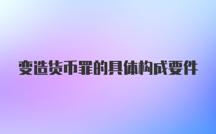 变造货币罪的具体构成要件