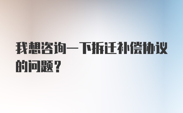 我想咨询一下拆迁补偿协议的问题？