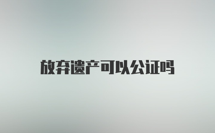 放弃遗产可以公证吗