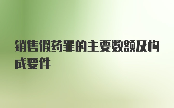 销售假药罪的主要数额及构成要件