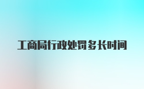 工商局行政处罚多长时间