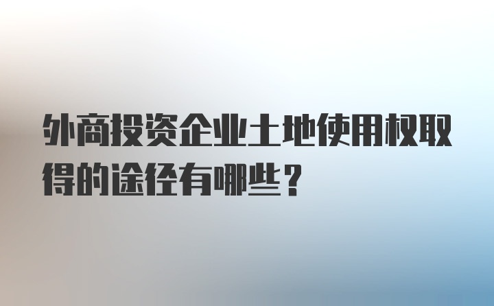 外商投资企业土地使用权取得的途径有哪些？