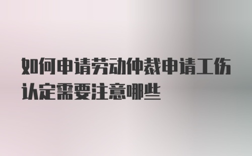 如何申请劳动仲裁申请工伤认定需要注意哪些