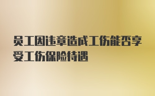 员工因违章造成工伤能否享受工伤保险待遇