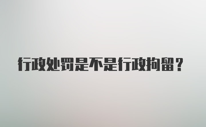 行政处罚是不是行政拘留？