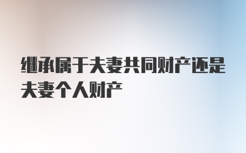 继承属于夫妻共同财产还是夫妻个人财产