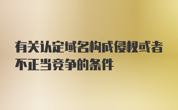 有关认定域名构成侵权或者不正当竞争的条件