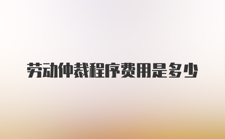 劳动仲裁程序费用是多少