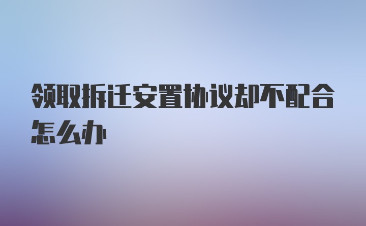 领取拆迁安置协议却不配合怎么办