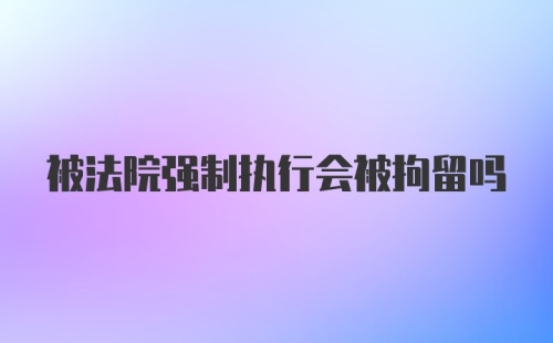 被法院强制执行会被拘留吗