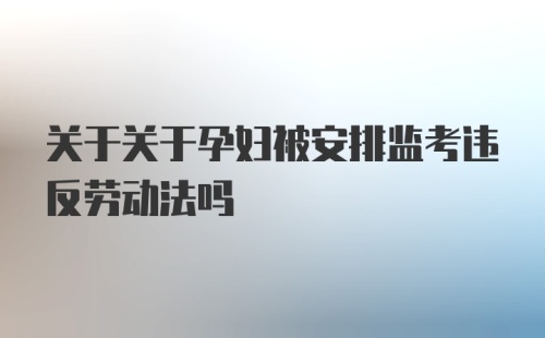 关于关于孕妇被安排监考违反劳动法吗