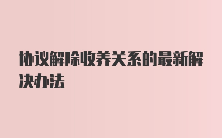 协议解除收养关系的最新解决办法