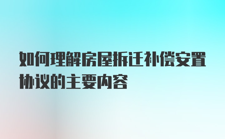 如何理解房屋拆迁补偿安置协议的主要内容