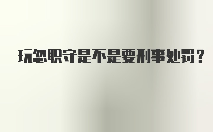 玩忽职守是不是要刑事处罚？