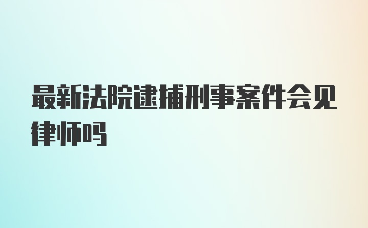 最新法院逮捕刑事案件会见律师吗