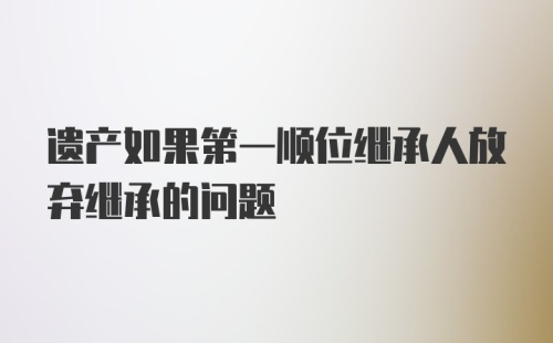 遗产如果第一顺位继承人放弃继承的问题