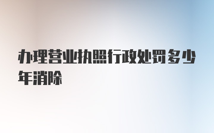 办理营业执照行政处罚多少年消除