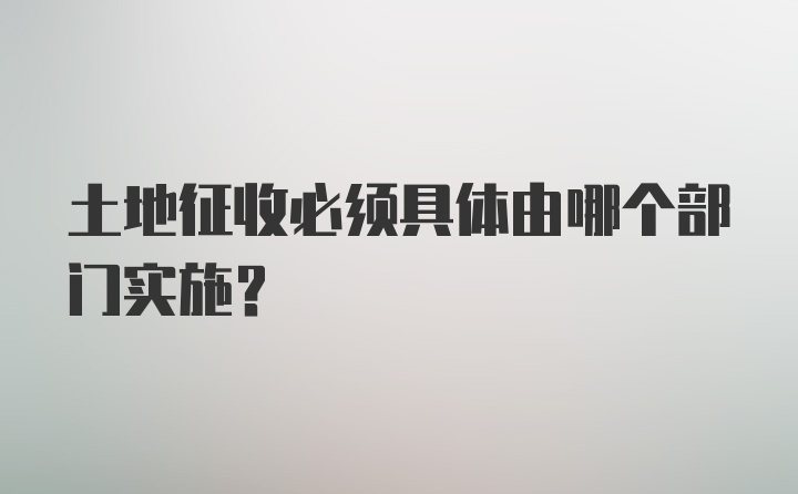 土地征收必须具体由哪个部门实施?