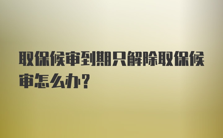 取保候审到期只解除取保候审怎么办？