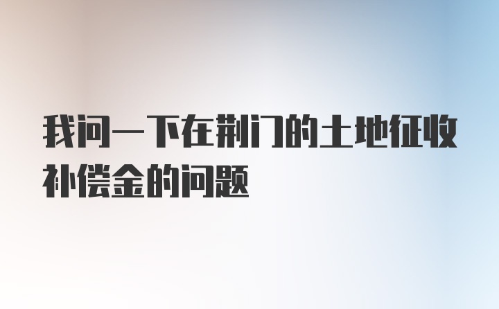 我问一下在荆门的土地征收补偿金的问题