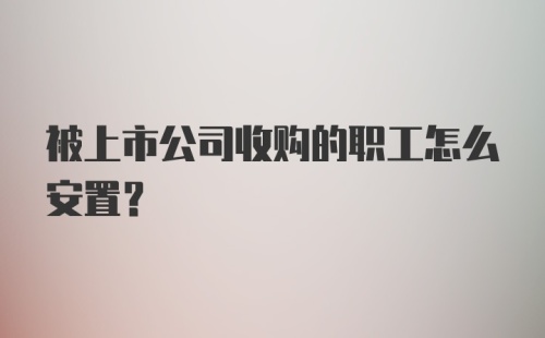 被上市公司收购的职工怎么安置？