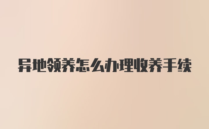 异地领养怎么办理收养手续