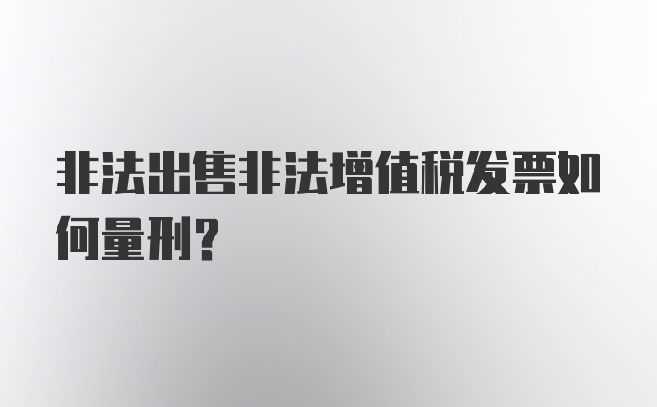 非法出售非法增值税发票如何量刑？