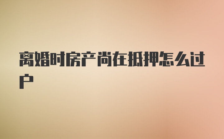 离婚时房产尚在抵押怎么过户