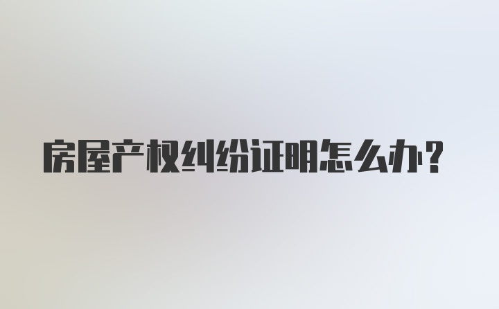 房屋产权纠纷证明怎么办?