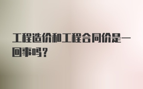 工程造价和工程合同价是一回事吗？