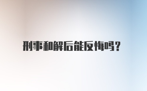 刑事和解后能反悔吗？