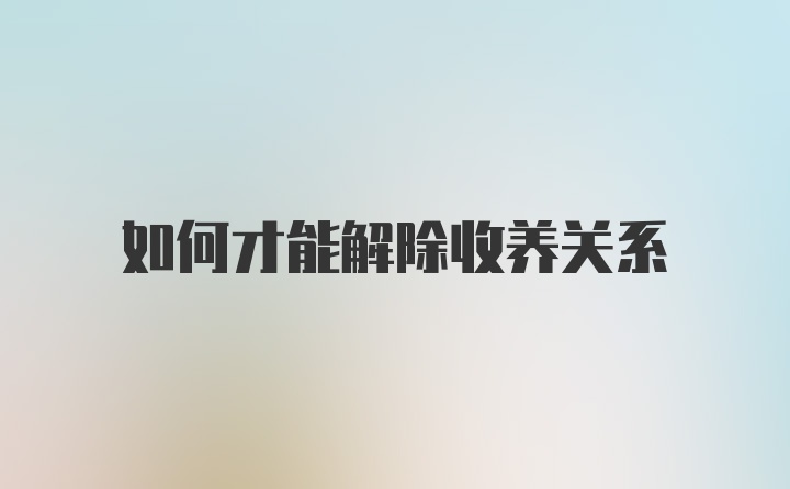 如何才能解除收养关系