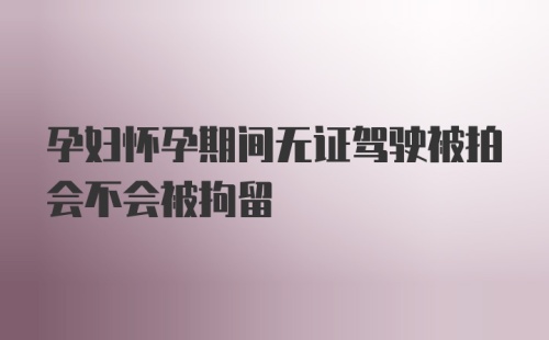 孕妇怀孕期间无证驾驶被拍会不会被拘留