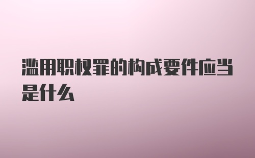 滥用职权罪的构成要件应当是什么