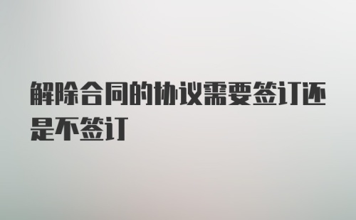 解除合同的协议需要签订还是不签订