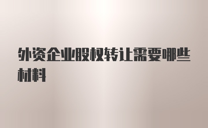 外资企业股权转让需要哪些材料