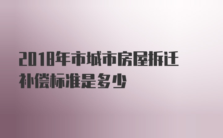 2018年市城市房屋拆迁补偿标准是多少