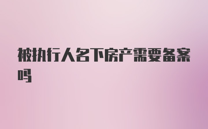 被执行人名下房产需要备案吗