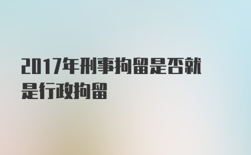 2017年刑事拘留是否就是行政拘留