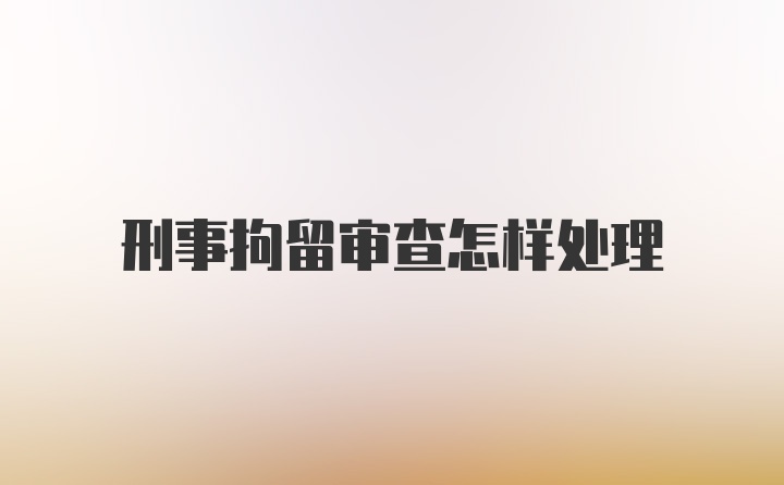 刑事拘留审查怎样处理