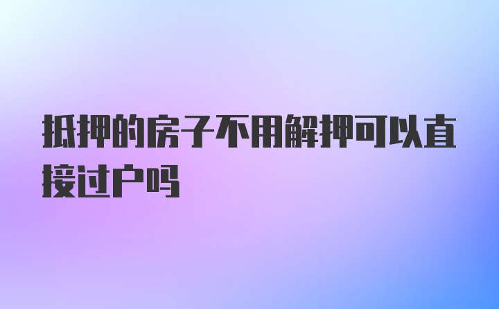 抵押的房子不用解押可以直接过户吗