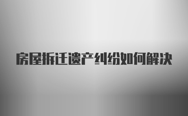 房屋拆迁遗产纠纷如何解决