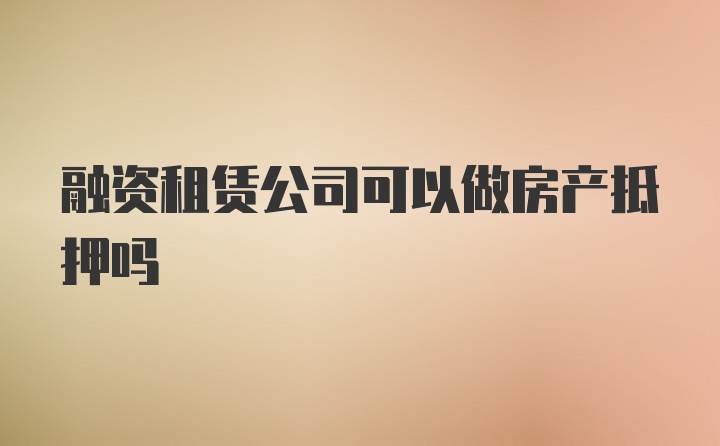 融资租赁公司可以做房产抵押吗