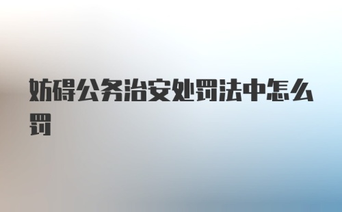 妨碍公务治安处罚法中怎么罚