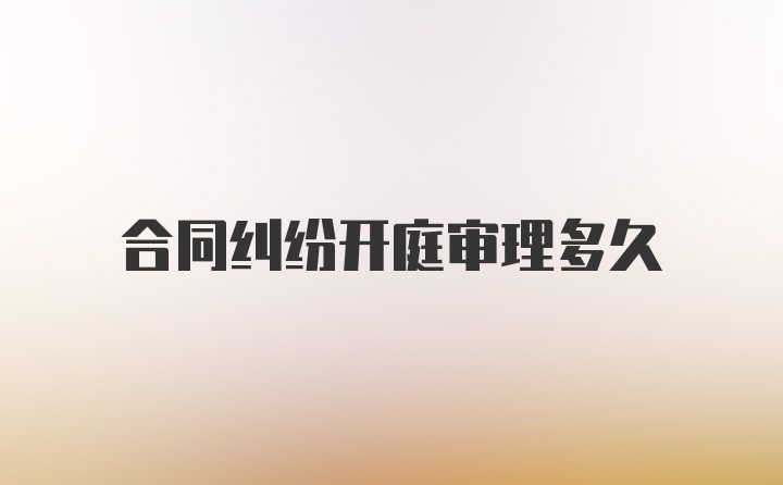 合同纠纷开庭审理多久