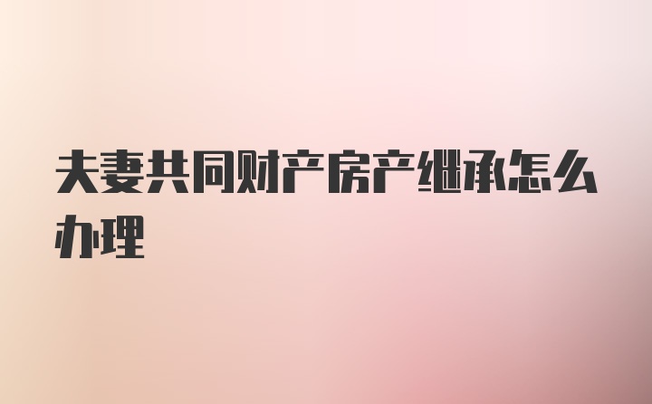 夫妻共同财产房产继承怎么办理